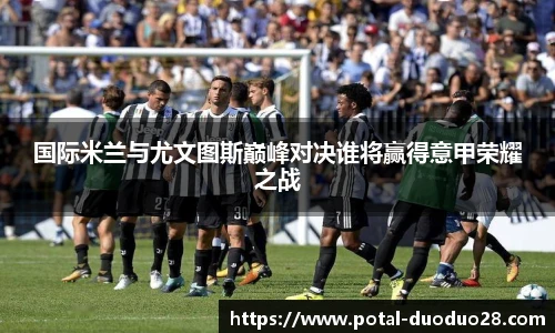 国际米兰与尤文图斯巅峰对决谁将赢得意甲荣耀之战