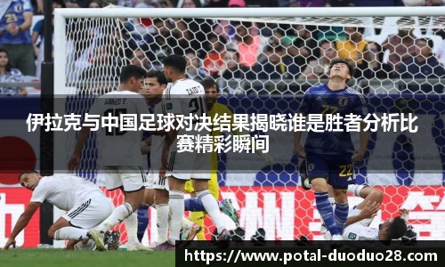 伊拉克与中国足球对决结果揭晓谁是胜者分析比赛精彩瞬间